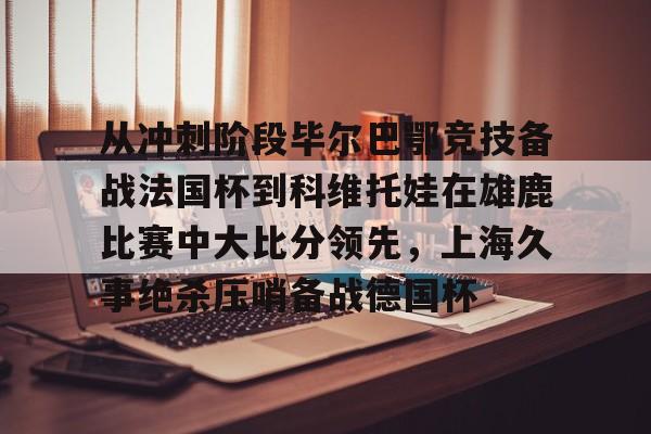 从冲刺阶段毕尔巴鄂竞技备战法国杯到科维托娃在雄鹿比赛中大比分领先，上海久事绝杀压哨备战德国杯的简单介绍